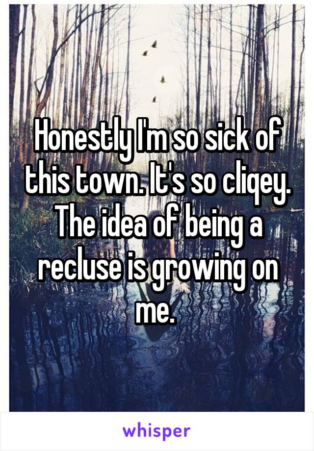 Honestly I'm so sick of this town. It's so cliqey. The idea of being a recluse is growing on me. 