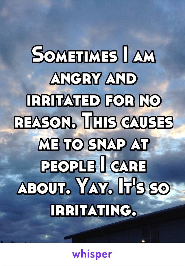 Sometimes I am angry and irritated for no reason. This causes me to snap at people I care about. Yay. It's so irritating.