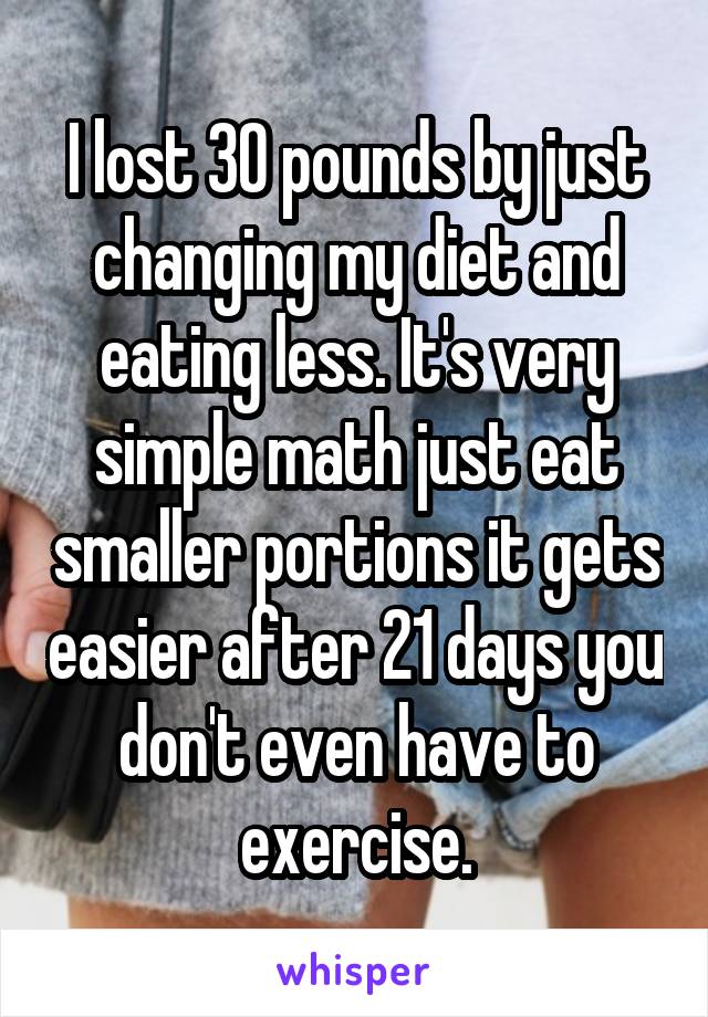 I lost 30 pounds by just changing my diet and eating less. It's very simple math just eat smaller portions it gets easier after 21 days you don't even have to exercise.