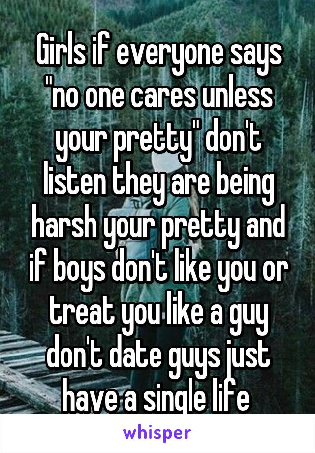 Girls if everyone says "no one cares unless your pretty" don't listen they are being harsh your pretty and if boys don't like you or treat you like a guy don't date guys just have a single life 