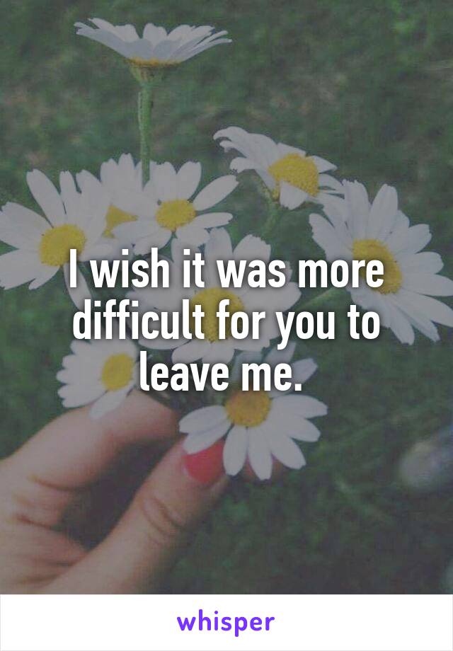 I wish it was more difficult for you to leave me. 