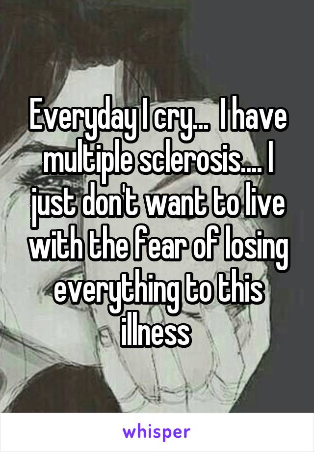 Everyday I cry...  I have multiple sclerosis.... I just don't want to live with the fear of losing everything to this illness 