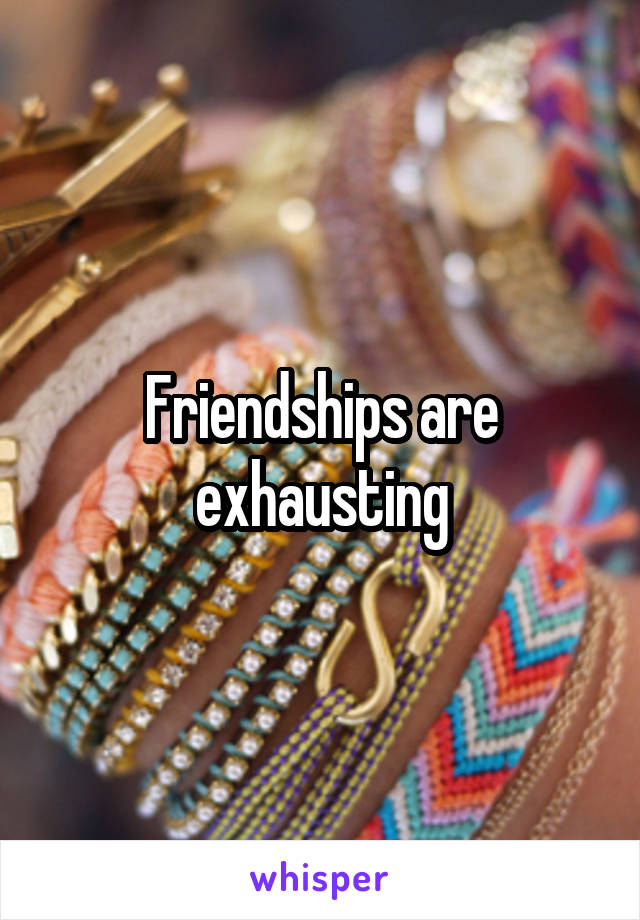 Friendships are exhausting