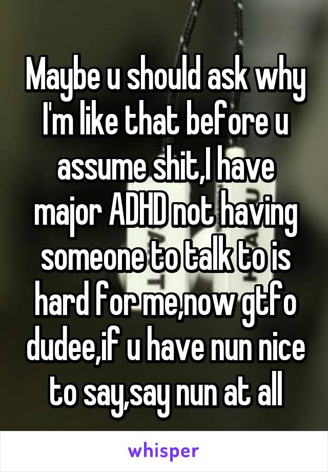 Maybe u should ask why I'm like that before u assume shit,I have major ADHD not having someone to talk to is hard for me,now gtfo dudee,if u have nun nice to say,say nun at all