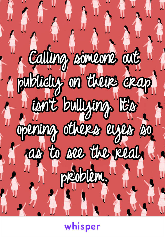 Calling someone out publicly on their crap isn't bullying. It's opening others eyes so as to see the real problem.