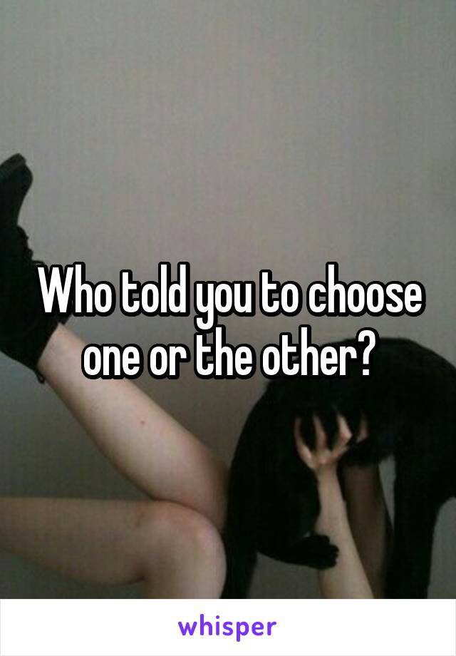 Who told you to choose one or the other?