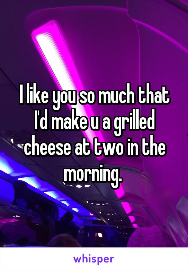 I like you so much that I'd make u a grilled cheese at two in the morning. 