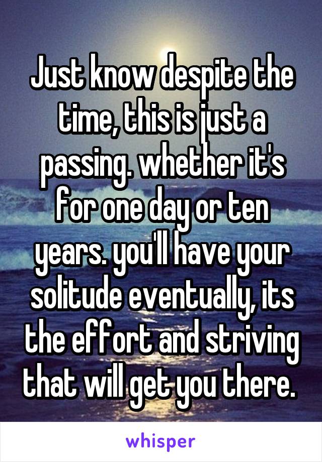 Just know despite the time, this is just a passing. whether it's for one day or ten years. you'll have your solitude eventually, its the effort and striving that will get you there. 