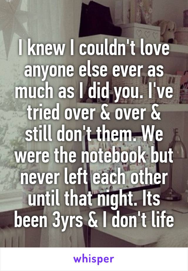 I knew I couldn't love anyone else ever as much as I did you. I've tried over & over & still don't them. We were the notebook but never left each other until that night. Its been 3yrs & I don't life