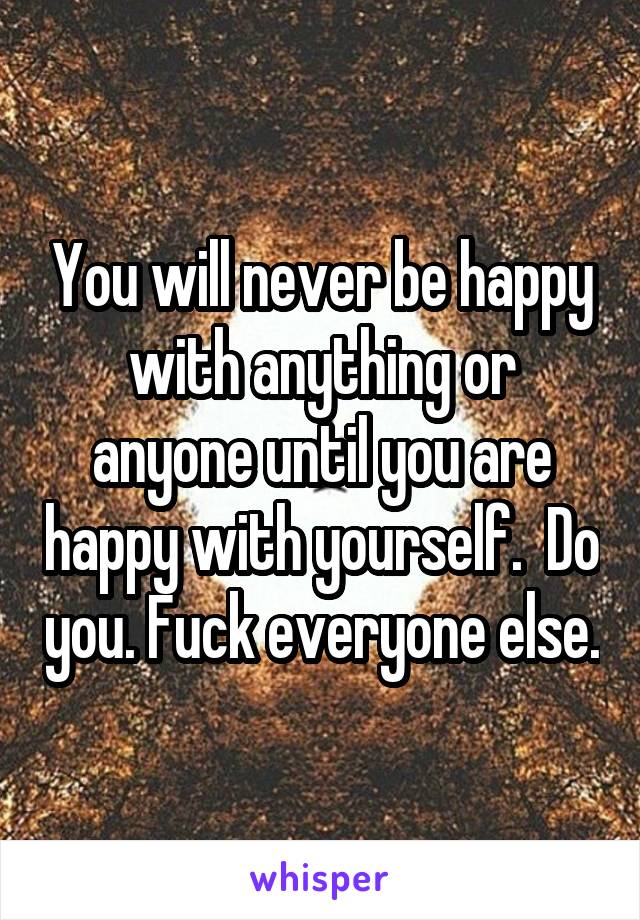 You will never be happy with anything or anyone until you are happy with yourself.  Do you. Fuck everyone else.