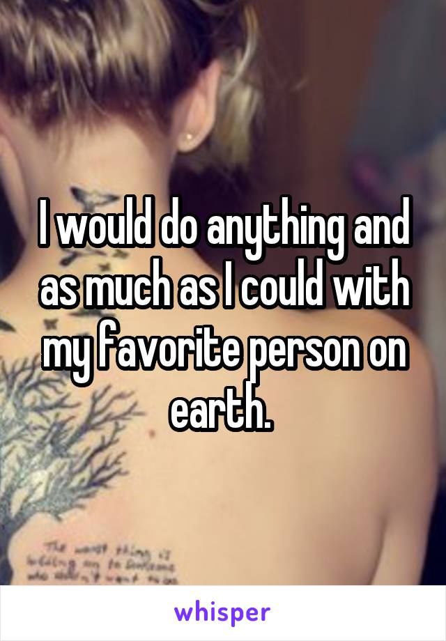 I would do anything and as much as I could with my favorite person on earth. 