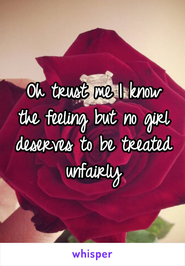 Oh trust me I know the feeling but no girl deserves to be treated unfairly