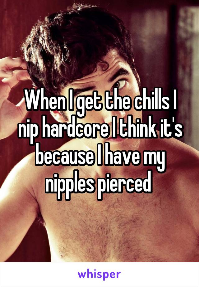 When I get the chills I nip hardcore I think it's because I have my nipples pierced 