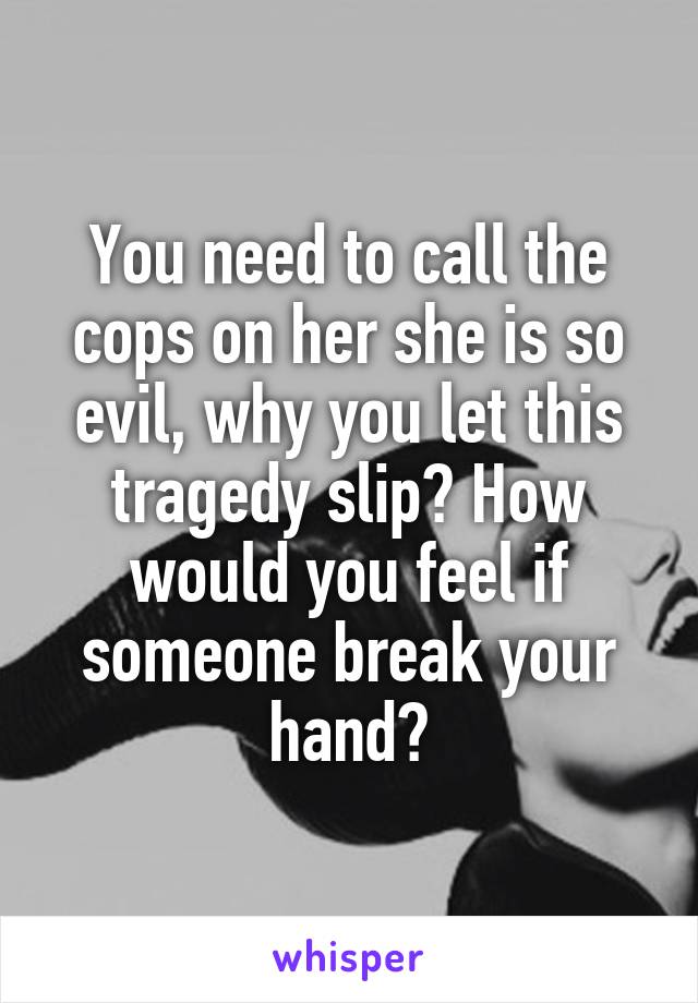 You need to call the cops on her she is so evil, why you let this tragedy slip? How would you feel if someone break your hand?