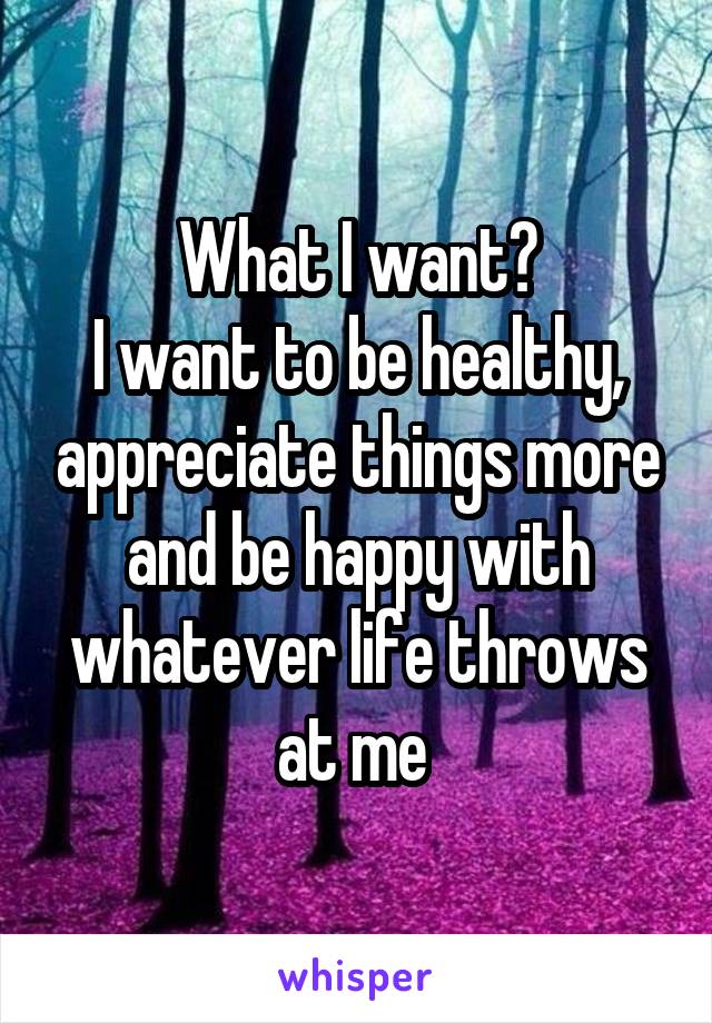 What I want?
I want to be healthy, appreciate things more and be happy with whatever life throws at me 