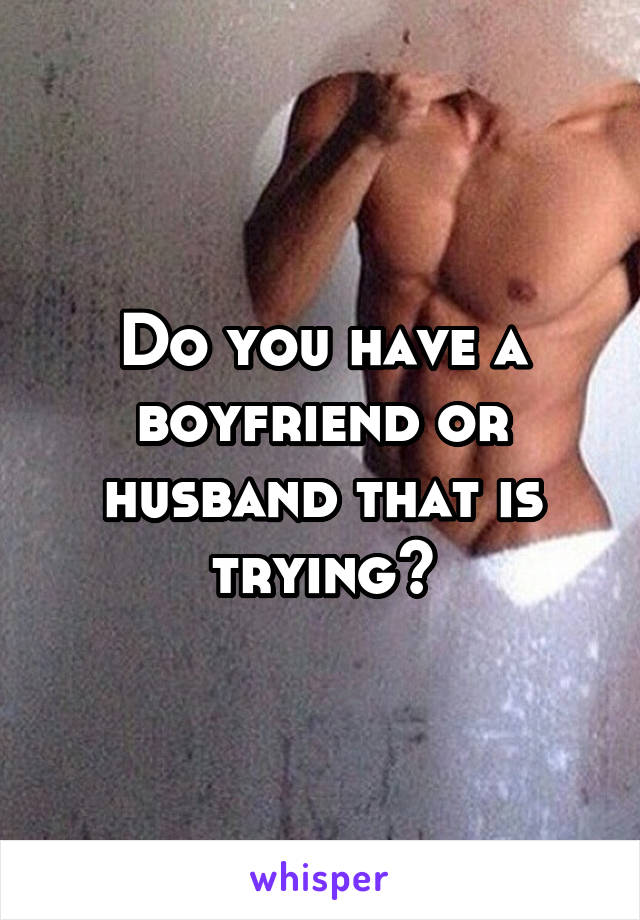 Do you have a boyfriend or husband that is trying?