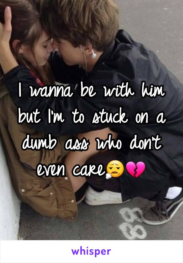 I wanna be with him but I'm to stuck on a dumb ass who don't even care😧💔