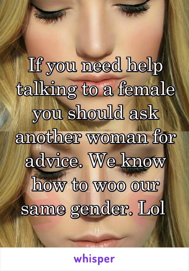 If you need help talking to a female you should ask another woman for advice. We know how to woo our same gender. Lol 