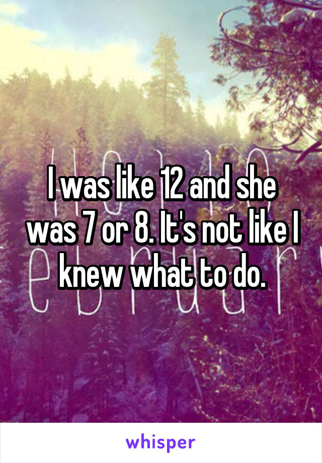 I was like 12 and she was 7 or 8. It's not like I knew what to do.