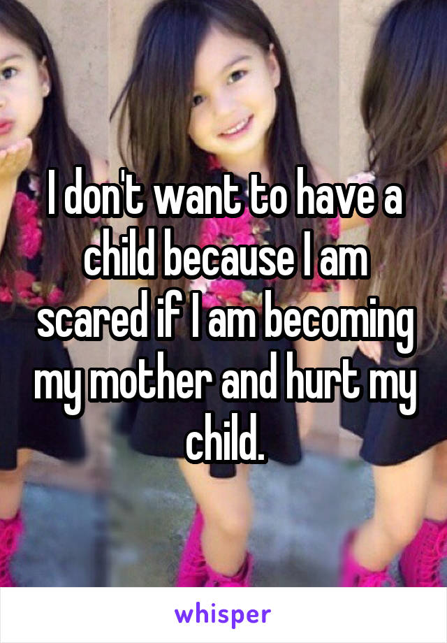 I don't want to have a child because I am scared if I am becoming my mother and hurt my child.