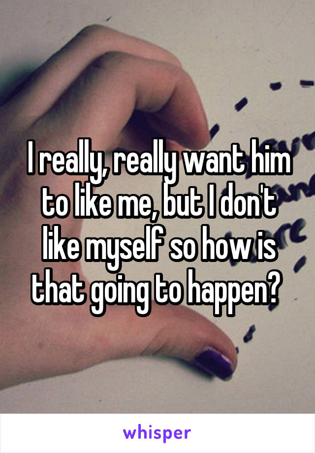 I really, really want him to like me, but I don't like myself so how is that going to happen? 