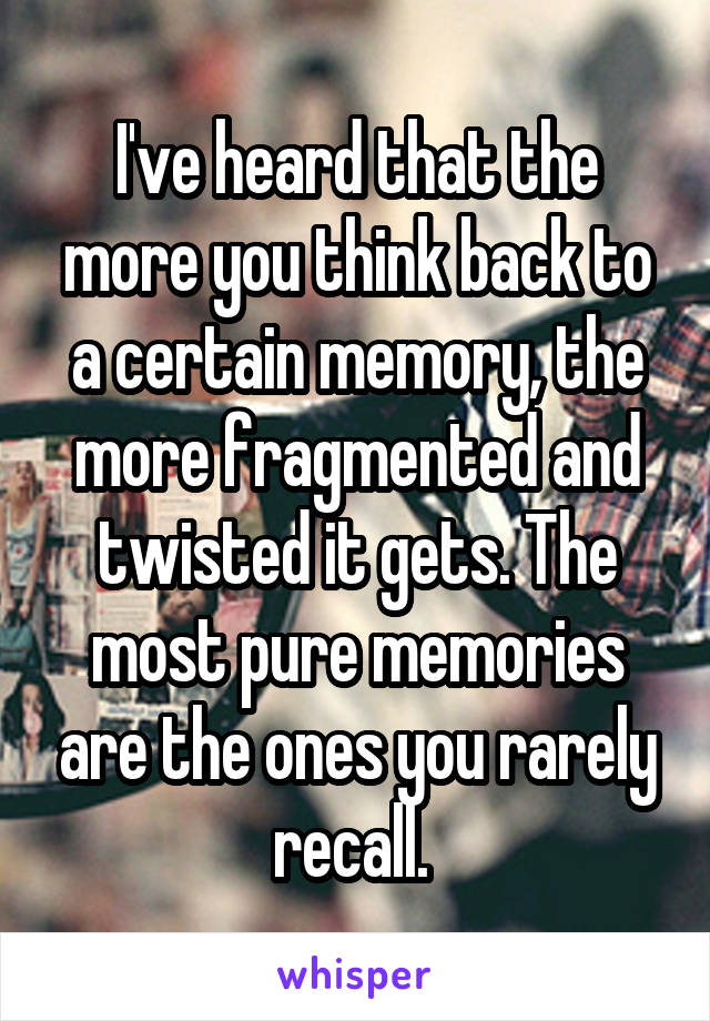 I've heard that the more you think back to a certain memory, the more fragmented and twisted it gets. The most pure memories are the ones you rarely recall. 