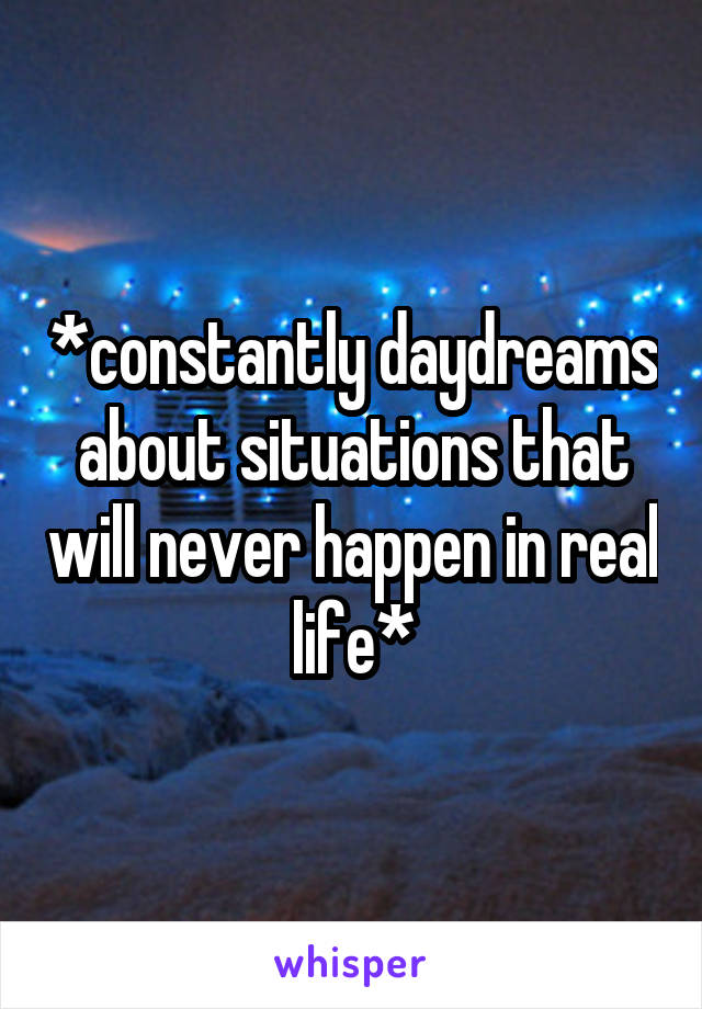 *constantly daydreams about situations that will never happen in real life*