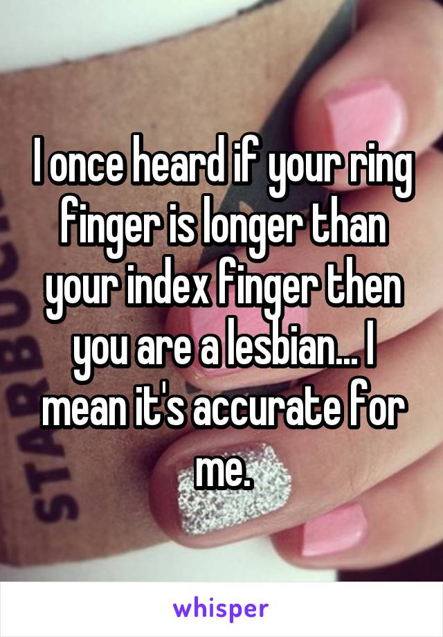 I once heard if your ring finger is longer than your index finger then you are a lesbian... I mean it's accurate for me.