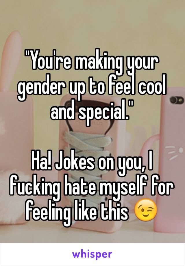 "You're making your gender up to feel cool and special."

Ha! Jokes on you, I fucking hate myself for feeling like this 😉