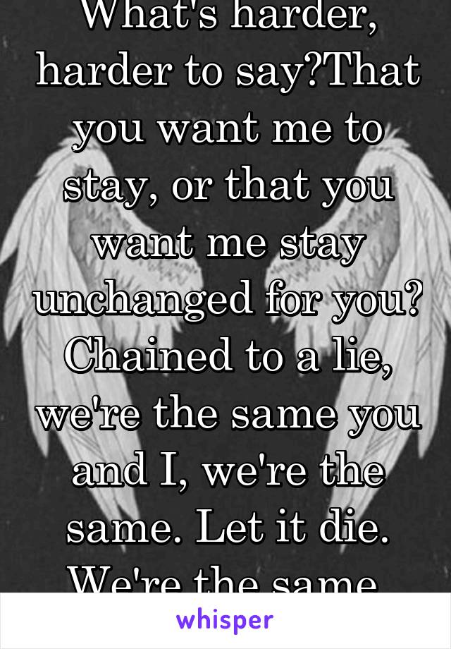 What's harder, harder to say?That you want me to stay, or that you want me stay unchanged for you?
Chained to a lie, we're the same you and I, we're the same. Let it die. We're the same.
