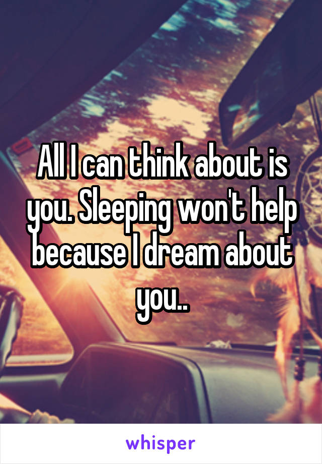 All I can think about is you. Sleeping won't help because I dream about you..