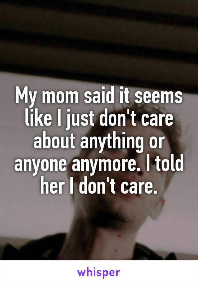 My mom said it seems like I just don't care about anything or anyone anymore. I told her I don't care.