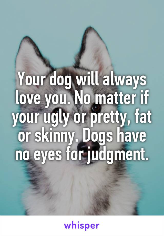 Your dog will always love you. No matter if your ugly or pretty, fat or skinny. Dogs have no eyes for judgment.