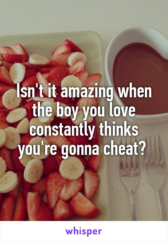 Isn't it amazing when the boy you love constantly thinks you're gonna cheat? 