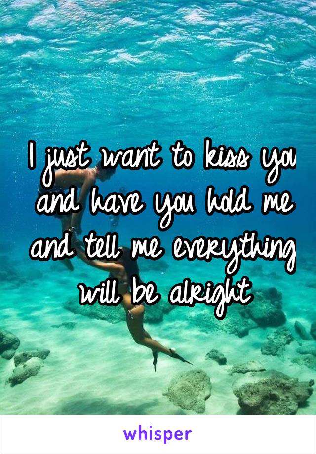 I just want to kiss you and have you hold me and tell me everything will be alright