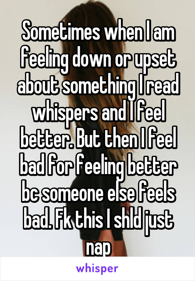 Sometimes when I am feeling down or upset about something I read whispers and I feel better. But then I feel bad for feeling better bc someone else feels bad. Fk this I shld just nap