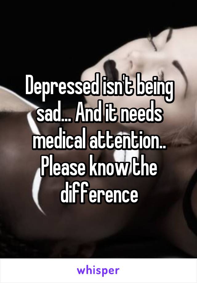 Depressed isn't being sad... And it needs medical attention..
Please know the difference