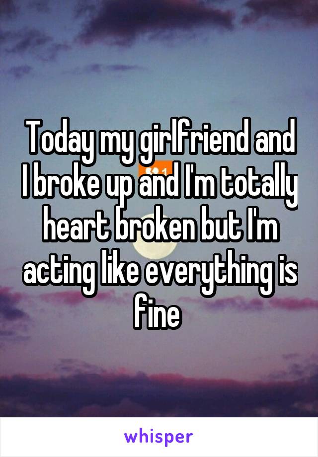 Today my girlfriend and I broke up and I'm totally heart broken but I'm acting like everything is fine 