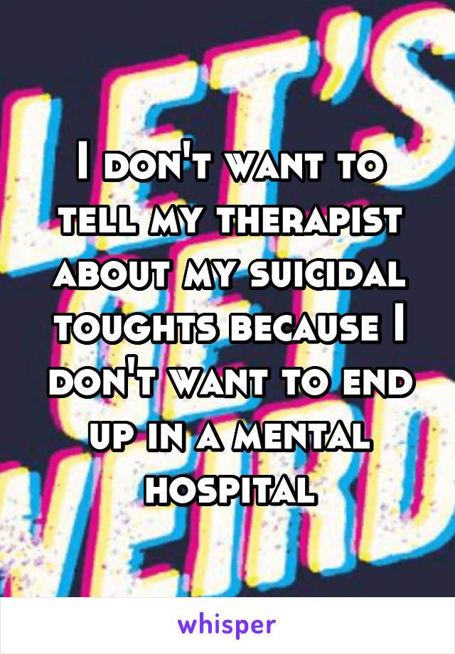 I don't want to tell my therapist about my suicidal toughts because I don't want to end up in a mental hospital