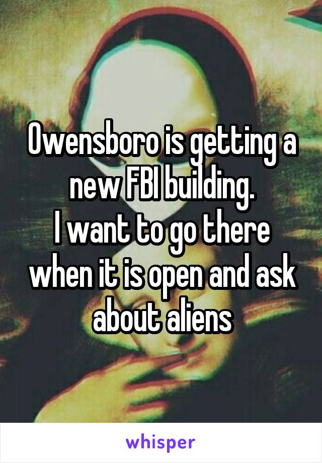 Owensboro is getting a new FBI building.
I want to go there when it is open and ask about aliens