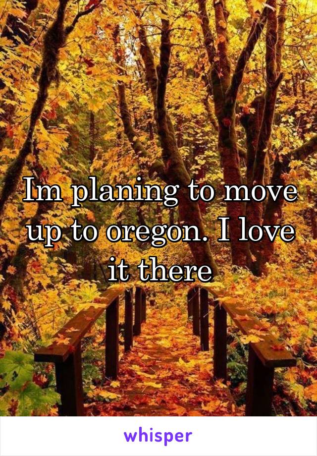 Im planing to move up to oregon. I love it there