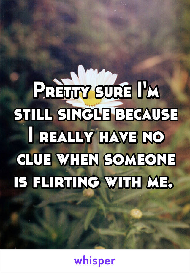 Pretty sure I'm still single because I really have no clue when someone is flirting with me. 