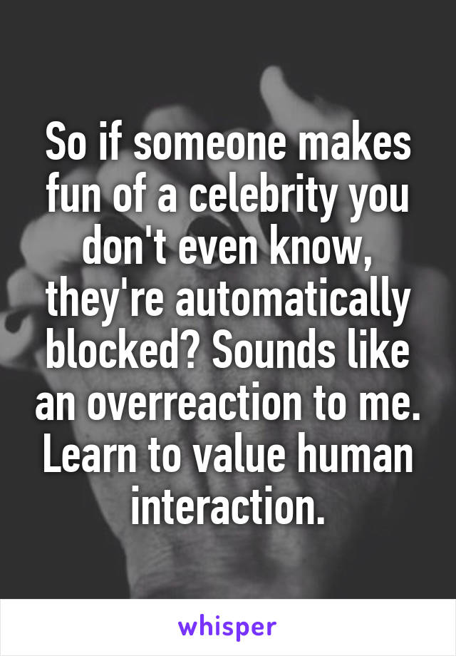 So if someone makes fun of a celebrity you don't even know, they're automatically blocked? Sounds like an overreaction to me. Learn to value human interaction.