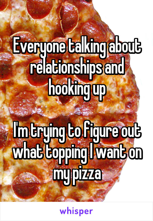 Everyone talking about relationships and hooking up

I'm trying to figure out what topping I want on my pizza