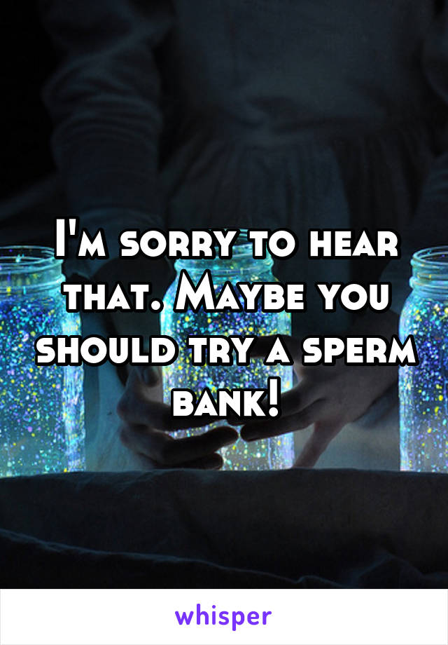 I'm sorry to hear that. Maybe you should try a sperm bank!