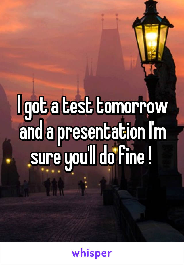 I got a test tomorrow and a presentation I'm sure you'll do fine ! 