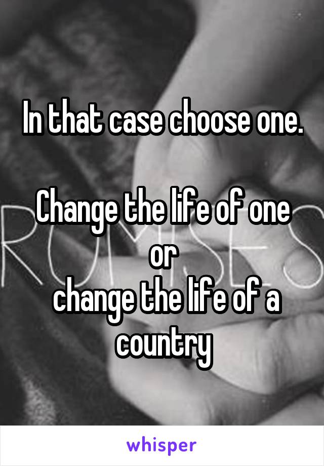 In that case choose one. 
Change the life of one
or
 change the life of a country