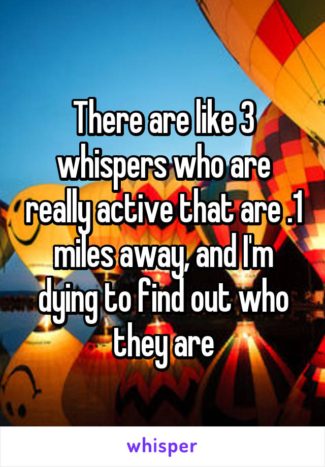 There are like 3 whispers who are really active that are .1 miles away, and I'm dying to find out who they are