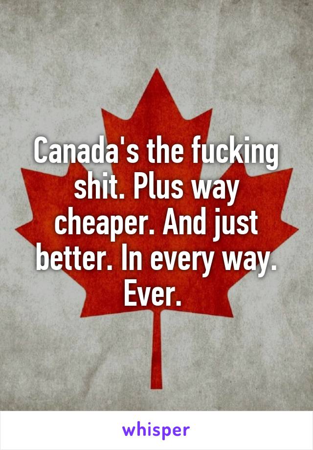 Canada's the fucking shit. Plus way cheaper. And just better. In every way. Ever. 