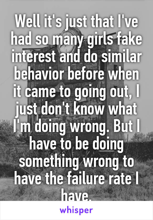 Well it's just that I've had so many girls fake interest and do similar behavior before when it came to going out, I just don't know what I'm doing wrong. But I have to be doing something wrong to have the failure rate I have.